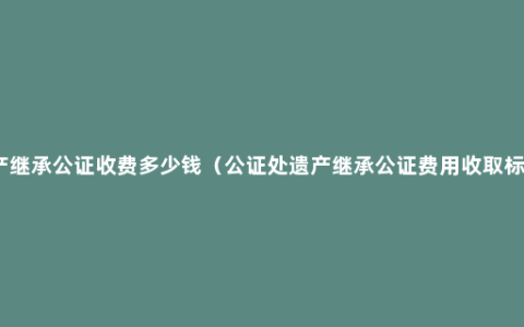 遗产继承公证收费多少钱（公证处遗产继承公证费用收取标准）