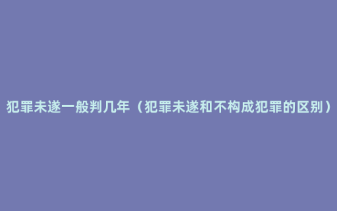 犯罪未遂一般判几年（犯罪未遂和不构成犯罪的区别）