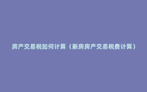 房产交易税如何计算（新房房产交易税费计算）