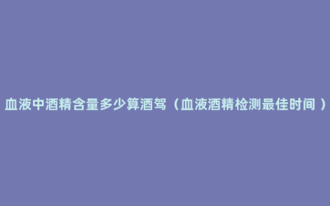 血液中酒精含量多少算酒驾（血液酒精检测最佳时间 ）