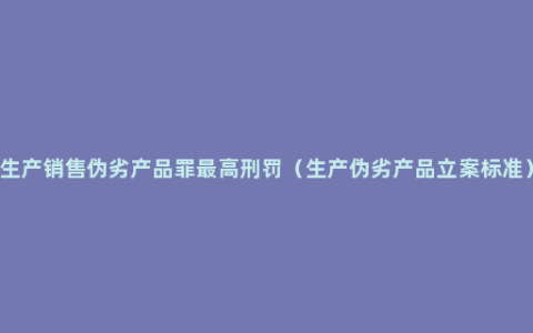 生产销售伪劣产品罪最高刑罚（生产伪劣产品立案标准）