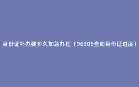 身份证补办要多久加急办理（96305查询身份证进度）