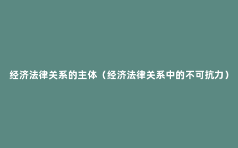 经济法律关系的主体（经济法律关系中的不可抗力）