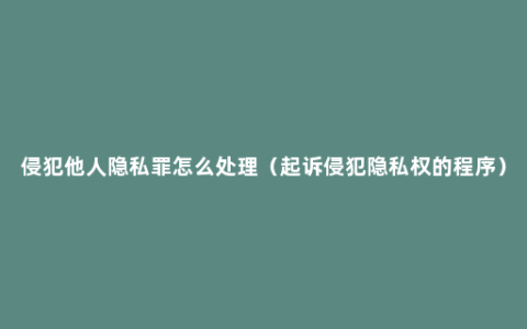 侵犯他人隐私罪怎么处理（起诉侵犯隐私权的程序）