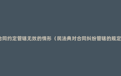 合同约定管辖无效的情形（民法典对合同纠纷管辖的规定）