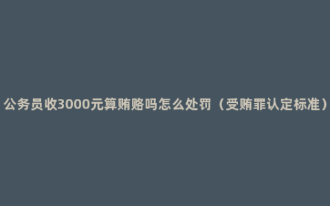 公务员收3000元算贿赂吗怎么处罚（受贿罪认定标准）