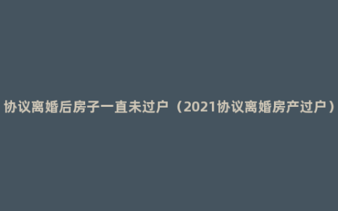 协议离婚后房子一直未过户（2021协议离婚房产过户）