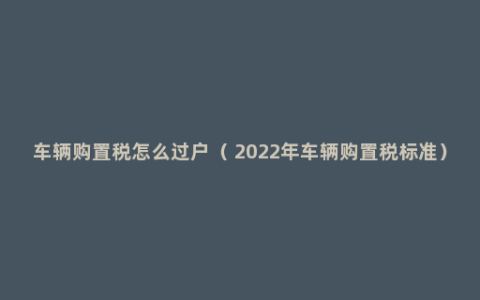 车辆购置税怎么过户（ 2022年车辆购置税标准）