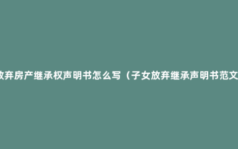 放弃房产继承权声明书怎么写（子女放弃继承声明书范文）