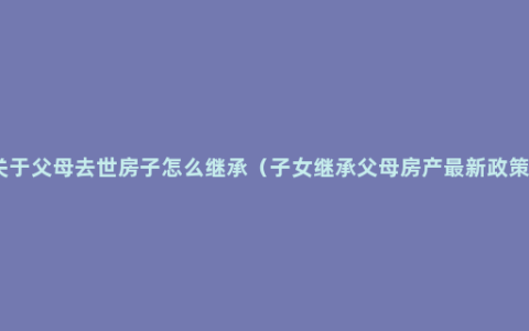 关于父母去世房子怎么继承（子女继承父母房产最新政策）