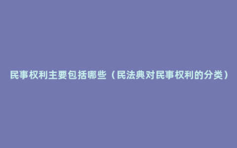 民事权利主要包括哪些（民法典对民事权利的分类）