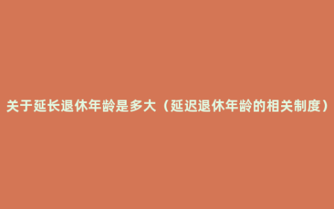 关于延长退休年龄是多大（延迟退休年龄的相关制度）