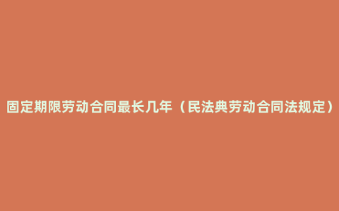 固定期限劳动合同最长几年（民法典劳动合同法规定）