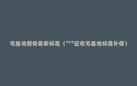 宅基地赔偿最新标准（***征收宅基地标准补偿）