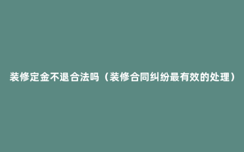 装修定金不退合法吗（装修合同纠纷最有效的处理）