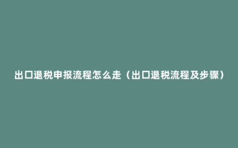 出口退税申报流程怎么走（出口退税流程及步骤）