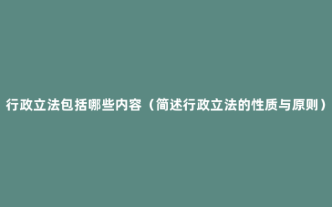 行政立法包括哪些内容（简述行政立法的性质与原则）