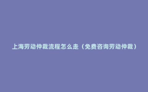 上海劳动仲裁流程怎么走（免费咨询劳动仲裁）