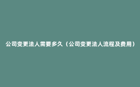 公司变更法人需要多久（公司变更法人流程及费用）