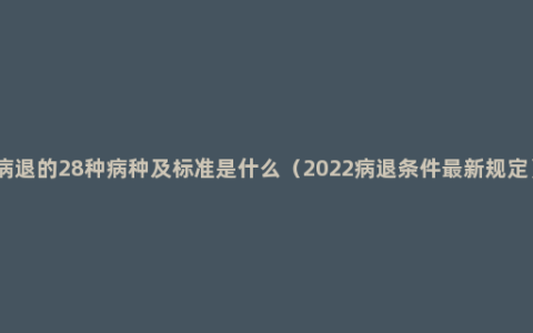 病退的28种病种及标准是什么（2022病退条件最新规定）