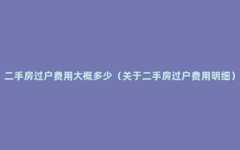 二手房过户费用大概多少（关于二手房过户费用明细）