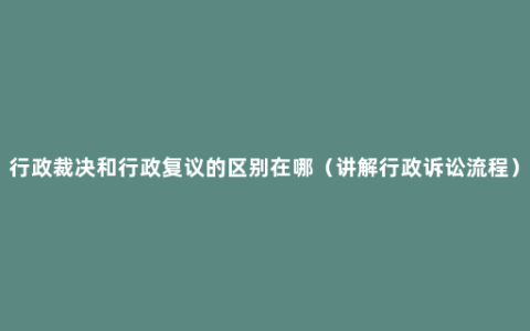 行政裁决和行政复议的区别在哪（讲解行政诉讼流程）