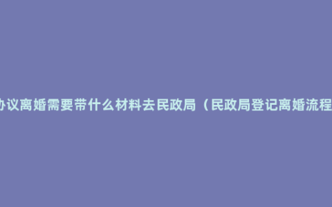 协议离婚需要带什么材料去民政局（民政局登记离婚流程）