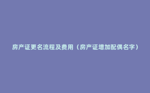 房产证更名流程及费用（房产证增加配偶名字）