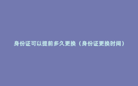 身份证可以提前多久更换（身份证更换时间）