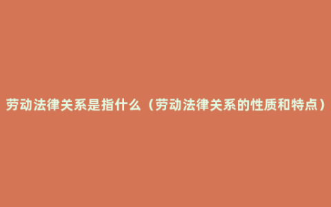 劳动法律关系是指什么（劳动法律关系的性质和特点）