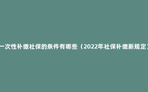 一次性补缴社保的条件有哪些（2022年社保补缴新规定）