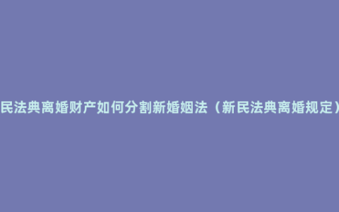 民法典离婚财产如何分割新婚姻法（新民法典离婚规定）