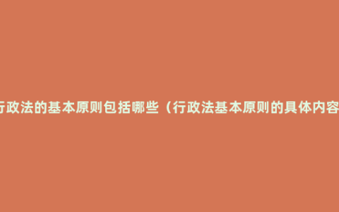 行政法的基本原则包括哪些（行政法基本原则的具体内容）