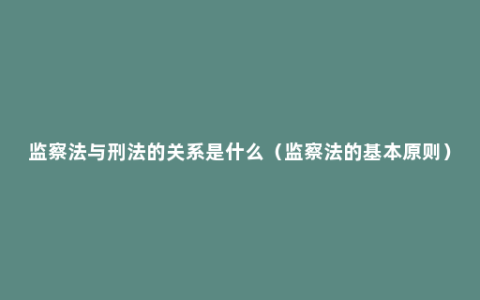 监察法与刑法的关系是什么（监察法的基本原则）