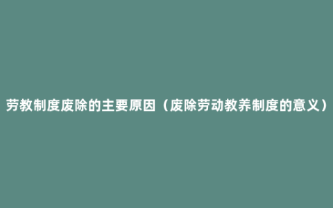 劳教制度废除的主要原因（废除劳动教养制度的意义）