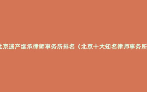 北京遗产继承律师事务所排名（北京十大知名律师事务所）