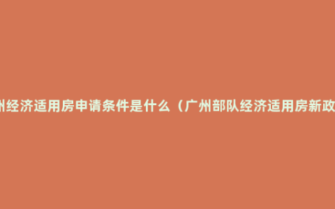 广州经济适用房申请条件是什么（广州部队经济适用房新政策）