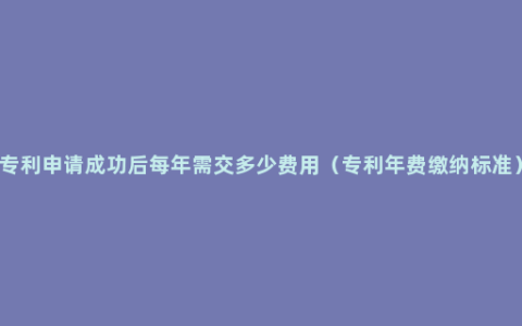 专利申请成功后每年需交多少费用（专利年费缴纳标准）