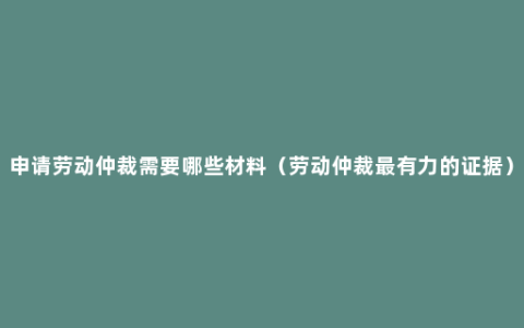 申请劳动仲裁需要哪些材料（劳动仲裁最有力的证据）