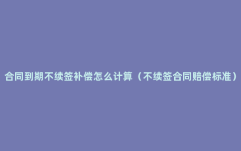 合同到期不续签补偿怎么计算（不续签合同赔偿标准）