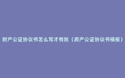 财产公证协议书怎么写才有效（房产公证协议书模板）