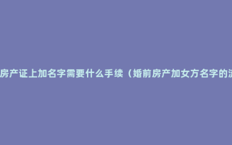 婚前房产证上加名字需要什么手续（婚前房产加女方名字的流程）