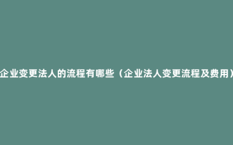 企业变更法人的流程有哪些（企业法人变更流程及费用）