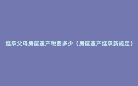 继承父母房屋遗产税要多少（房屋遗产继承新规定）