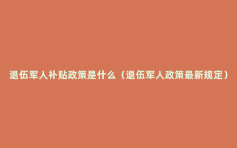 退伍军人补贴政策是什么（退伍军人政策最新规定）