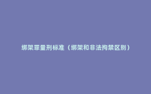 绑架罪量刑标准（绑架和非法拘禁区别）