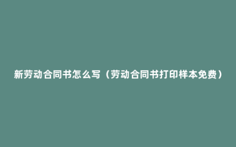 新劳动合同书怎么写（劳动合同书打印样本免费）