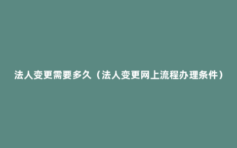 法人变更需要多久（法人变更网上流程办理条件）