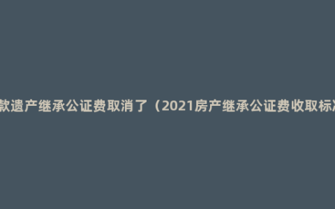 存款遗产继承公证费取消了（2021房产继承公证费收取标准）