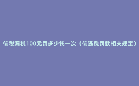 偷税漏税100元罚多少钱一次（偷逃税罚款相关规定）